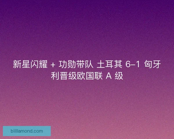 新星闪耀 + 功勋带队 土耳其 6-1 匈牙利晋级欧国联 A 级
