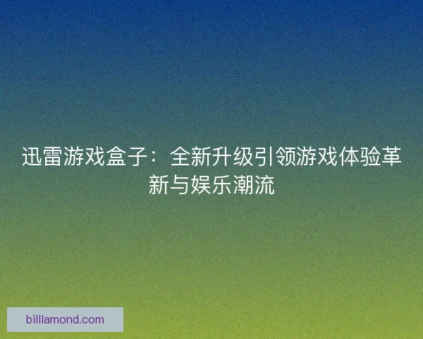 迅雷游戏盒子：全新升级引领游戏体验革新与娱乐潮流
