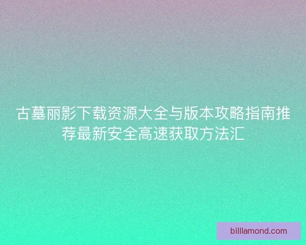 古墓丽影下载资源大全与版本攻略指南推荐最新安全高速获取方法汇